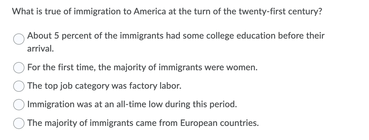 What is true of immigration to America at the turn of the twenty-first century?
About 5 percent of the immigrants had some college education before their
arrival.
For the first time, the majority of immigrants were women.
The top job category was factory labor.
Immigration was at an all-time low during this period.
The majority of immigrants came from European countries.
