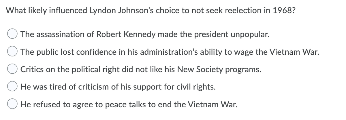 What likely influenced Lyndon Johnson's choice to not seek reelection in 1968?
O The assassination of Robert Kennedy made the president unpopular.
The public lost confidence in his administration's ability to wage the Vietnam War.
Critics on the political right did not like his New Society programs.
He was tired of criticism of his support for civil rights.
He refused to agree to peace talks to end the Vietnam War.
