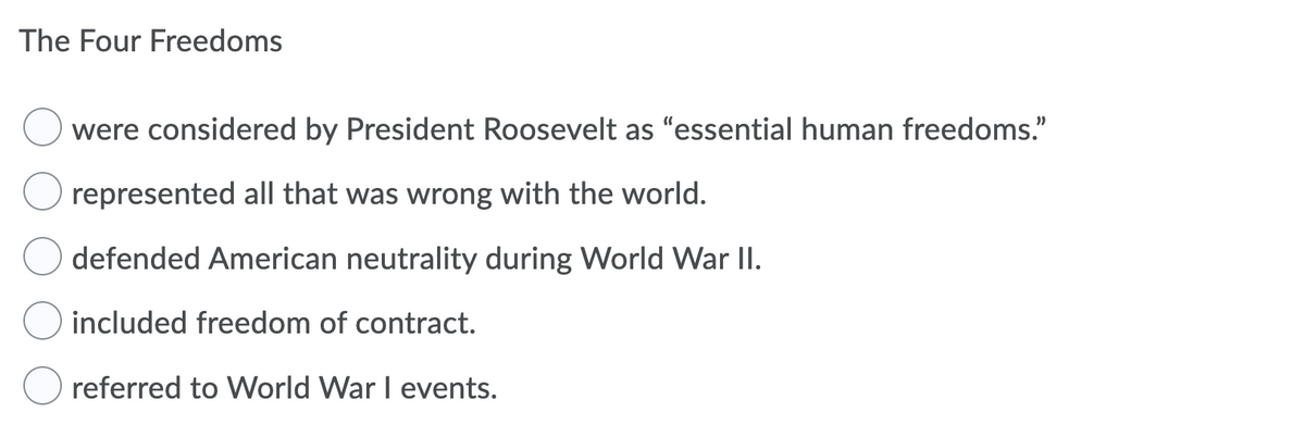 The Four Freedoms
were considered by President Roosevelt as "essential human freedoms."
represented all that was wrong with the world.
defended American neutrality during World War II.
included freedom of contract.
referred to World War I events.
