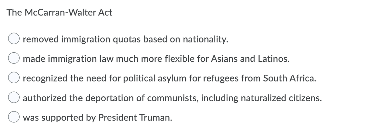 The McCarran-Walter Act
removed immigration quotas based on nationality.
made immigration law much more flexible for Asians and Latinos.
recognized the need for political asylum for refugees from South Africa.
authorized the deportation of communists, including naturalized citizens.
O was supported by President Truman.
