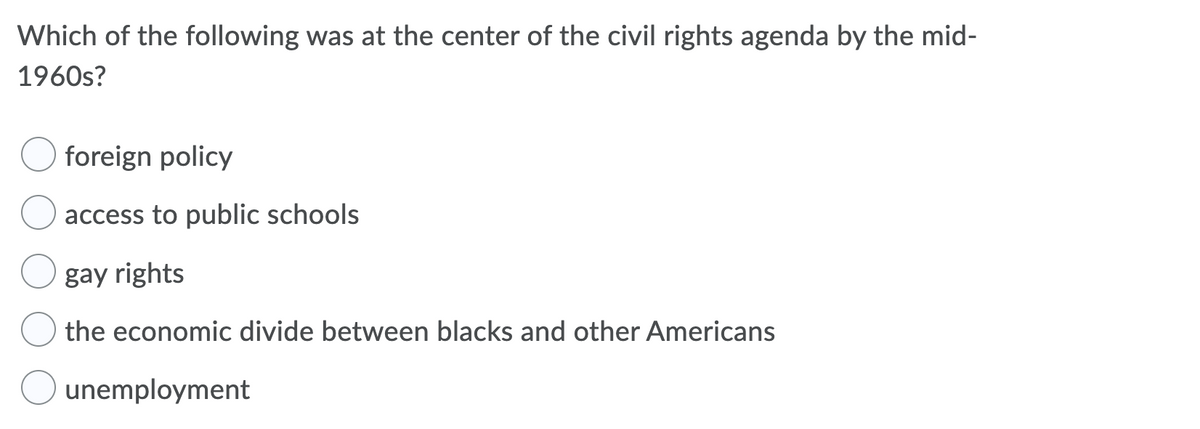 Which of the following was at the center of the civil rights agenda by the mid-
1960s?
foreign policy
access to public schools
gay rights
the economic divide between blacks and other Americans
unemployment
