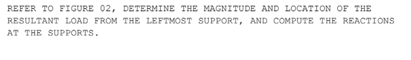 REFER TO FIGURE 02, DETERMINE THE MAGNITUDE AND LOCATION OF THE
RESULTANT LOAD FROM THE LEFTMOST SUPPORT, AND COMPUTE THE REACTIONS
AT THE SUPPORTS.
