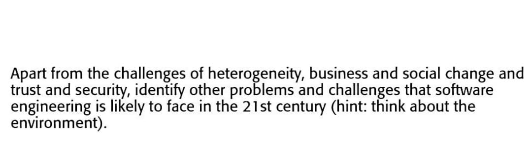 Apart from the challenges of heterogeneity, business and social change and
trust and security, identify other problems and challenges that software
engineering is likely to face in the 21st century (hint: think about the
environment).