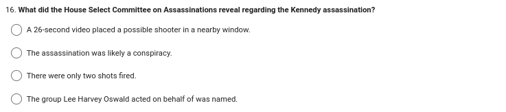 16. What did the House Select Committee on Assassinations reveal regarding the Kennedy assassination?
A 26-second video placed a possible shooter in a nearby window.
The assassination was likely a conspiracy.
There were only two shots fired.
The group Lee Harvey Oswald acted on behalf of was named.