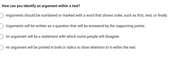 How can you identify an argument within a text?
Arguments should be numbered or marked with a word that shows order, such as first, next, or finally.
Arguments will be written as a question that will be answered by the supporting points.
An argument will be a statement with which some people will disagree.
An argument will be printed in bold or italics to draw attention to it within the text.