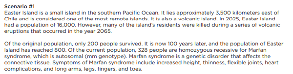 Scenario #1
Easter Island is a small island in the southern Pacific Ocean. It lies approximately 3,500 kilometers east of
Chile and is considered one of the most remote islands. It is also a volcanic island. In 2025, Easter Island
had a population of 16,000. However, many of the island's residents were killed during a series of volcanic
eruptions that occurred in the year 2065.
Of the original population, only 200 people survived. It is now 100 years later, and the population of Easter
Island has reached 800. Of the current population, 328 people are homozygous recessive for Marfan
syndrome, which is autosomal (mm genotype). Marfan syndrome is a genetic disorder that affects the
connective tissue. Symptoms of Marfan syndrome include increased height, thinness, flexible joints, heart
complications, and long arms, legs, fingers, and toes.