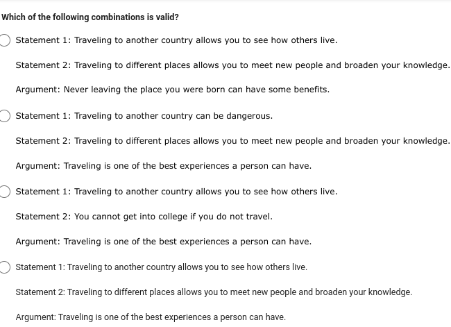 Which of the following combinations is valid?
Statement 1: Traveling to another country allows you to see how others live.
Statement 2: Traveling to different places allows you to meet new people and broaden your knowledge.
Argument: Never leaving the place you were born can have some benefits.
Statement 1: Traveling to another country can be dangerous.
Statement 2: Traveling to different places allows you to meet new people and broaden your knowledge.
Argument: Traveling is one of the best experiences a person can have.
Statement 1: Traveling to another country allows you to see how others live.
Statement 2: You cannot get into college if you do not travel.
Argument: Traveling is one of the best experiences a person can have.
Statement 1: Traveling to another country allows you to see how others live.
Statement 2: Traveling to different places allows you to meet new people and broaden your knowledge.
Argument: Traveling is one of the best experiences a person can have.