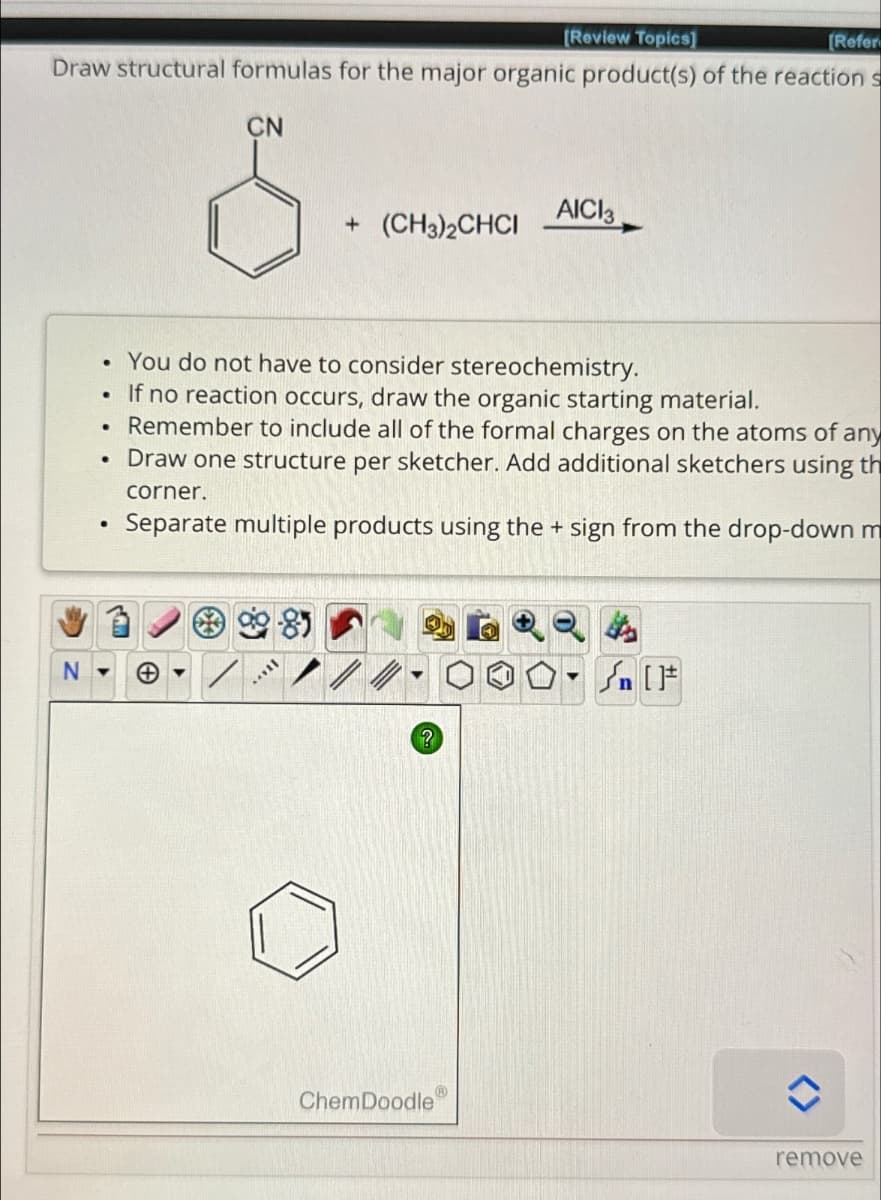 [Review Topics]
[Refer
Draw structural formulas for the major organic product(s) of the reaction s
CN
AICI3
+ (CH3)2CHCI
•
•
•
.
.
You do not have to consider stereochemistry.
If no reaction occurs, draw the organic starting material.
Remember to include all of the formal charges on the atoms of any
Draw one structure per sketcher. Add additional sketchers using th
corner.
Separate multiple products using the + sign from the drop-down m
26224
N▾
?
[
ChemDoodle
remove