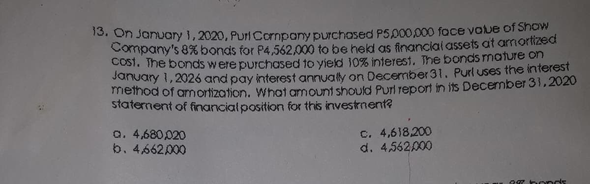 15. On January 1,2020, PuriCormpony pUrchosed P5,000,000 foce voue of Show
Company's 8% bonds for P4,562,000 to be held as financial assets at amortized
COST. The bonds were purchased to yield 10% interest. The bonds mature on
Sundary 1, 2026 and pay interest annuay on December31. Purl uses the interest
meinod of amortization. What amount should Purl report in its December 31,2020
staternent of financialposition for this investment?
Q. 4,680,020
b. 4,662000
C. 4,618,200
d. 4,562000
