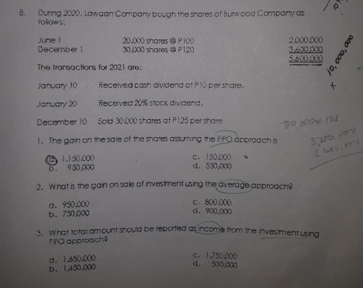 8. During 2020. Lowcan Company bough the shores of Burwood Compony as
folfows:
2.000.000
3600.00
5.600.000
june !
20.000 shares @P100
30,000 shares @ P120
December 1
The transactions for 2021 are:
Jonuary 10
Received cash dividend at P10 pershare.
January 20
Received 20% stock dividend.
December 10
Soid 30000 shcres ot P125 per shore
30,000x 124
1, The goin on the sale of the shares ossuming the FIFO opprooch is
C. 150.000
d. 530,00X0
1.150.000
5. 950,000
2. Whatis the çain on sale of invesiment using ihe average approach?
a. 950.000
b. 750,000
C. 800.000
d. 900,000
A What totgiamount shoulb be reporns ncome from ihe investment using
FIFO approach?
a. 1.650.000
b. 1450,000
C. 1.750000
d. 500,000
10, c00, 000
