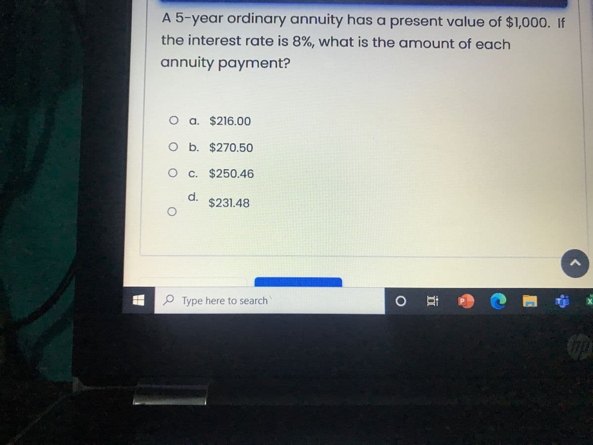 A 5-year ordinary annuity has a present value of $1,000. If
the interest rate is 8%, what is the amount of each
annuity payment?
O a. $216.00
O b. $270.50
O C. $250.46
d.
$231.48
P Type here to search
