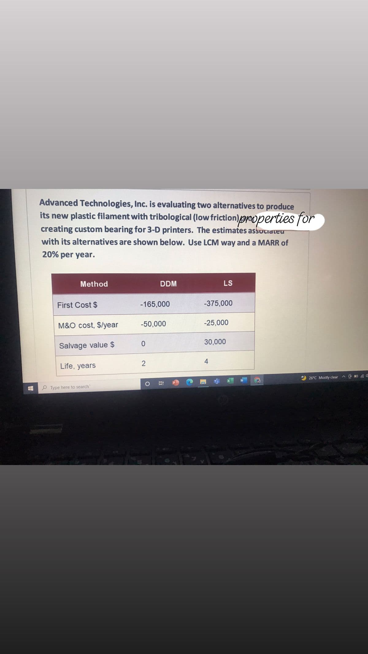 Advanced Technologies, Inc. is evaluating two alternatives to produce
its new plastic filament with tribological (low friction)properties for
creating custom bearing for 3-D printers. The estimates associateu
with its alternatives are shown below. Use LCM way and a MARR of
20% per year.
Method
DDM
LS
First Cost $
-165,000
-375,000
M&O cost, $/year
-50,000
-25,000
30,000
Salvage value $
Life, years
2 26°C Mostly clear
P Type here to search
