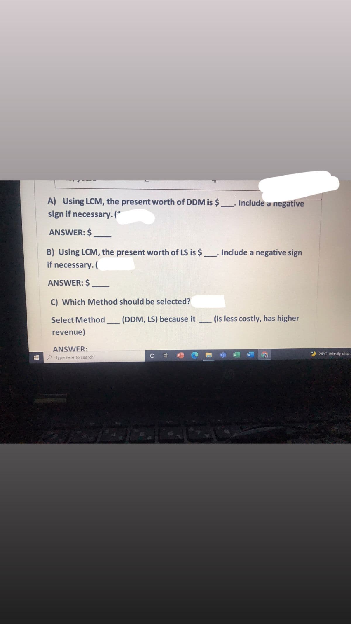 A) Using LCM, the present worth of DDM is $
sign if necessary. (*
Include a negative
ANSWER: $
B) Using LCM, the present worth of LS is $ Include a negative sign
if necessary. (
ANSWER: $
C) Which Method should be selected?
Select Method,
(DDM, LS) because it
(is less costly, has higher
revenue)
ANSWER:
26°C Mostly clear
P Type here to search
