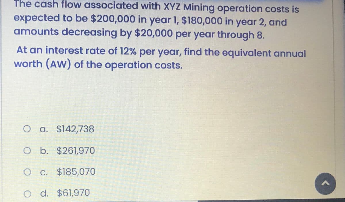 The cash flow associated with XYZ Mining operation costs is
expected to be $200,000 in year 1, $180,000 in year 2, and
amounts decreasing by $20,000 per year through 8.
At an interest rate of 12% per year, find the equivalent annual
worth (AW) of the operation costs.
O a. $142,738
O b. $261,970
O C. $185,070
O d. $61,970
