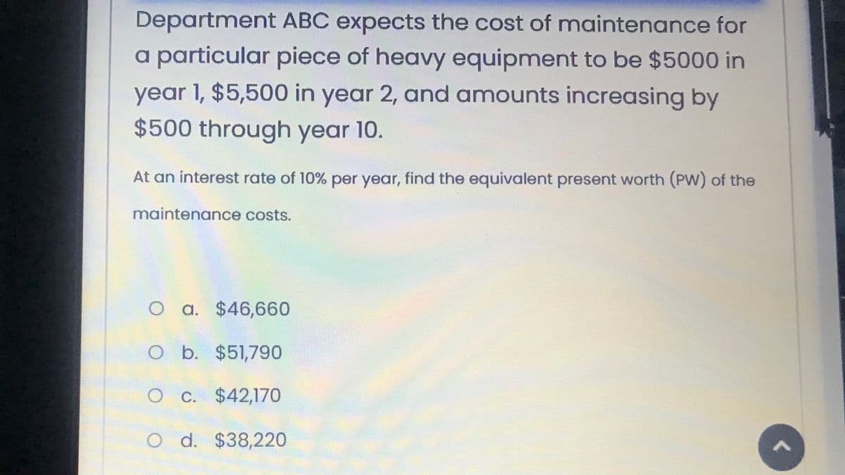 Department ABC expects the cost of maintenance for
a particular piece of heavy equipment to be $5000 in
year 1, $5,500 in year 2, and amounts increasing by
$500 through year 10.
At an interest rate of 10% per year, find the equivalent present worth (PW) of the
maintenance costs.
O a. $46,660
O b. $51,790
O c. $42,170
O d. $38,220
