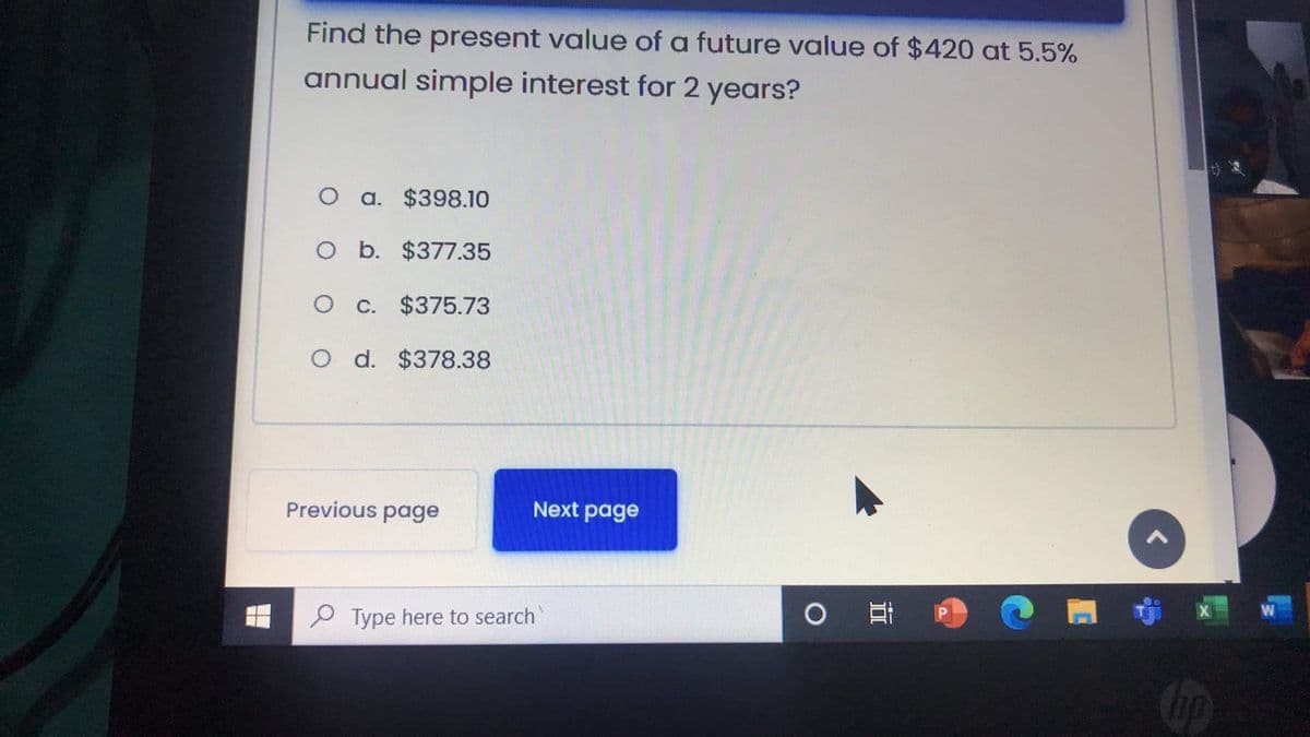 Find the present value of a future value of $420 at 5.5%
annual simple interest for 2 years?
O a. $398.10
O b. $377.35
O c. $375.73
d. $378.38
Previous page
Next page
耳
P Type here to search
