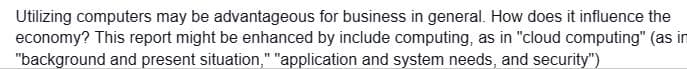 Utilizing computers may be advantageous for business in general. How does it influence the
economy? This report might be enhanced by include computing, as in "cloud computing" (as in
"background and present situation," "application and system needs, and security")