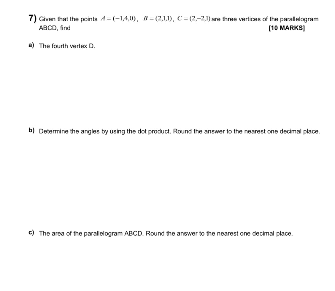 7) Given that the points A=(-1,4,0), B=(2,1,1), C = (2,-2,1) are three vertices of the parallelogram
ABCD, find
[10 MARKS]
a) The fourth vertex D.
b) Determine the angles by using the dot product. Round the answer to the nearest one decimal place.
c) The area of the parallelogram ABCD. Round the answer to the nearest one decimal place.