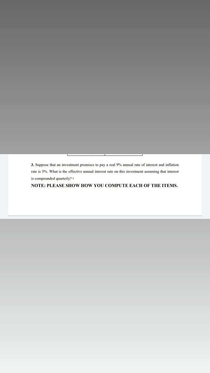 3. Suppose that an investment promises to pay a real 9% annual rate of interest and inflation
rate is 3%. What is the effective annual interest rate on this investment assuming that interest
is compounded quarterly?
NOTE: PLEASE SHOW HOw YOU COMPUTE EACH OF THE ITEMS.
