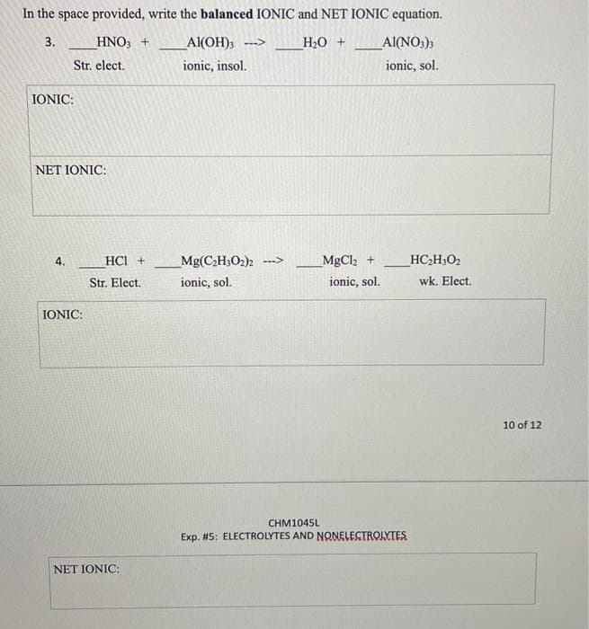 In the space provided, write the balanced IONIC and NET IONIC equation.
3.
_HNO, +
Al(OH);
H20 +
Al(NO3);
Str. elect.
ionic, insol.
ionic, sol.
IONIC:
NET IONIC:
4.
HCI +
Mg(CH3O2)2 ->
MgCl2 +
HC,H;O2
Str. Elect.
ionic, sol.
ionic, sol.
wk. Elect.
IONIC:
10 of 12
CHM1045L
Exp. #5: ELECTROLYTES AND NONELESTROLYTES
NET IONIC:
