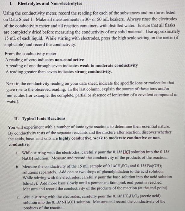 I. Electrolytes and Non-electrolytes
Using the conductivity meter, record the reading for each of the substances and mixtures listed
on Data Sheet 1. Make all measurements in 30- or 50 mL beakers. Always rinse the electrodes
of the conductivity meter and all reaction containers with distilled water. Ensure that all flasks
are completely dried before measuring the conductivity of any solid material. Use approximately
15 mL of each liquid. While stirring with electrodes, press the high scale setting on the meter (if
applicable) and record the conductivity.
From the conductivity meter:
A reading of zero indicates non-conductive
A reading of one through seven indicates weak to moderate conductivity
A reading greater than seven indicates strong conductivity.
Next to the conductivity reading on your data sheet, indicate the specific ions or molecules that
gave rise to the observed reading. In the last column, explain the source of these ions and/or
molecules (for example, the complete, partial or absence of ionization of a covalent compound in
water).
II. Typical Ionic Reactions
You will experiment with a number of ionic type reactions to determine their essential nature.
By conductivity tests of the separate reactants and the mixture after reaction, discover whether
the acids, bases and salts are highly conductive, weak to moderate conductive or non-
conductive.
a. While stirring with the electrodes, carefully pour the 0.1M HCI solution into the 0.1M
NaOH solution. Measure and record the conductivity of the products of the reaction.
b. Measure the conductivity of the 15 mL sample of 0.1M H2SO, and 0.1M Ba(OH)2
solutions separately. Add one or two drops of phenolphthalein to the acid solution.
While stirring with the electrodes, carefully pour the base solution into the acid solution
(slowly). Add more base slowly until a permanent faint pink end-point is reached.
Measure and record the conductivity of the products of the reaction (at the end-point).
c. While stirring with the electrodes, carefully pour the 0.1M HC2H3O2 (acetic acid)
solution into the 0.1M NH,OH solution. Measure and record the conductivity of the
products of the reaction.
