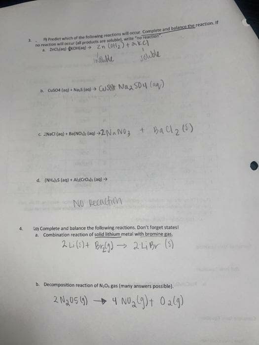 " Predict which of the following reactions will occur. Complete and balance the reaction. It
no reaction will occur (all products are soluble), write "no reaction".
Inuble
souble
a Cuso4 (ag) + Nas (ae) CUSOT Naz S04 (a)
c NACI (ae) Ba(NO.), (ag) →2NA NO3 + Bal2)
+ Baclz (5)
d. (NHahS (aq) + Ala(Cro), (aq) →
NO pecaction
4.
Coy Complete and balance the following reactions. Don't forget states!
a. Combination reaction of solid lithium metal with bromine gas.
→ 2LBr (s)
b. Decomposition reaction of N,Os gas (many answers possible).
2 Ng05 4) 4 NOgl)t Oal9)
