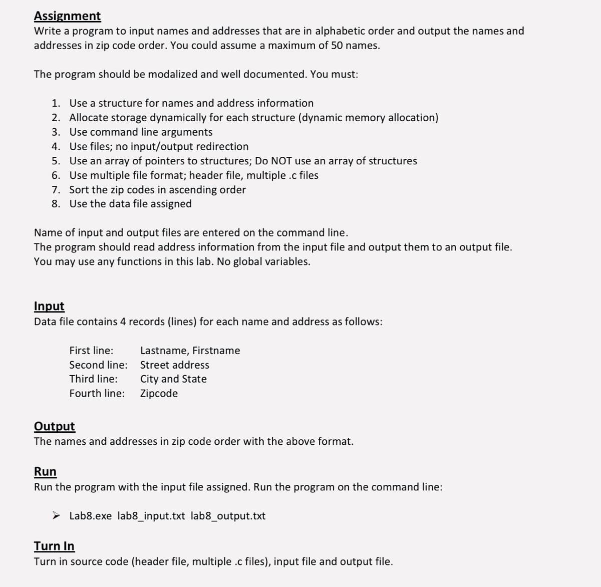 Assignment
Write a program to input names and addresses that are in alphabetic order and output the names and
addresses in zip code order. You could assume a maximum of 50 names.
The program should be modalized and well documented. You must:
1. Use a structure for names and address information
2. Allocate storage dynamically for each structure (dynamic memory allocation)
3. Use command line arguments
4. Use files; no input/output redirection
5.
Use an array of pointers to structures; Do NOT use an array of structures
6. Use multiple file format; header file, multiple .c files
7. Sort the zip codes in ascending order
8. Use the data file assigned
Name of input and output files are entered on the command line.
The program should read address information from the input file and output them to an output file.
You may use any functions in this lab. No global variables.
Input
Data file contains 4 records (lines) for each name and address as follows:
First line:
Second line:
Third line:
Fourth line:
Lastname, Firstname
Street address
City and State
Zipcode
Output
The names and addresses in zip code order with the above format.
Run
Run the program with the input file assigned. Run the program on the command line:
Lab8.exe lab8_input.txt lab8_output.txt
Turn In
Turn in source code (header file, multiple .c files), input file and output file.