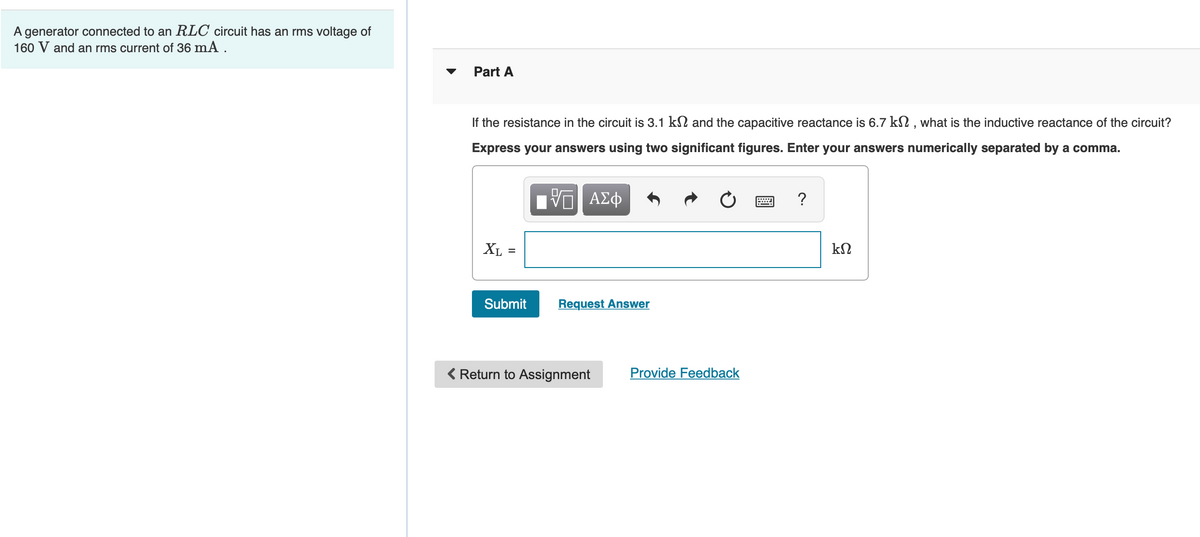 A generator connected to an RLC circuit has an rms voltage of
160 V and an rms current of 36 mA .
Part A
If the resistance in the circuit is 3.1 kN and the capacitive reactance is 6.7 kN , what is the inductive reactance of the circuit?
Express your answers using two significant figures. Enter your answers numerically separated by a comma.
?
XL =
Submit
Request Answer
( Return to Assignment
Provide Feedback
