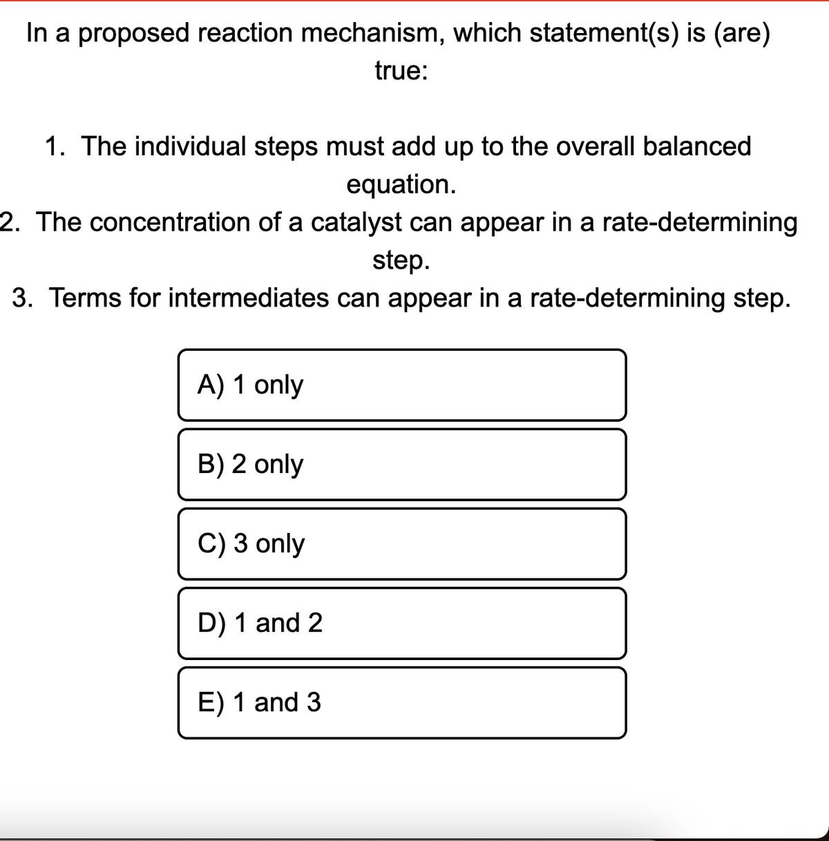 In a proposed reaction mechanism, which statement(s) is (are)
true:
1. The individual steps must add up to the overall balanced
equation.
2. The concentration of a catalyst can appear in a rate-determining
step.
3. Terms for intermediates can appear in a rate-determining step.
A) 1 only
B) 2 only
C) 3 only
D) 1 and 2
E) 1 and 3
