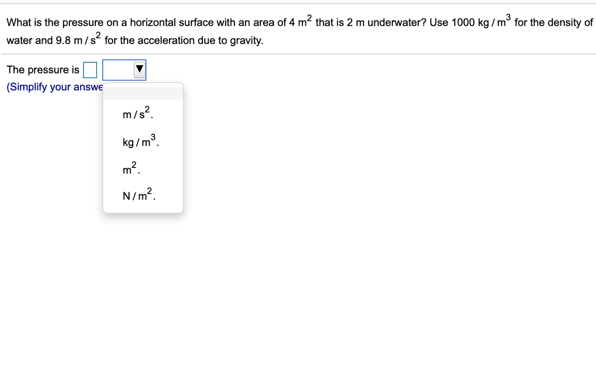 3
What is the pressure on a horizontal surface with an area of 4 m that is 2 m underwater? Use 1000 kg / m° for the density of
water and 9.8 m/s for the acceleration due to gravity.
The pressure is
(Simplify your answe
m/s?.
kg /m³.
m2.
N/m?.
