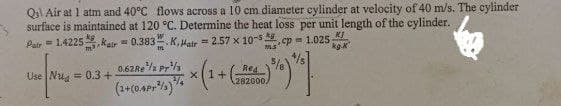 Q₁ Air at 1 atm and 40°C flows across a 10 cm diameter cylinder at velocity of 40 m/s. The cylinder
surface is maintained at 120 °C. Determine the heat loss per unit length of the cylinder.
Pair=1.4225Kair= 0.383. K.Hair = 2.57 x 10-³; cp= 1.025
ms
kg
KJ
kg.X
Use Nua = 0.3 +
x(1+(282000)
0.62Re ¹/2 Pr¹/3
(2+(04Pr²)/
5*9*]