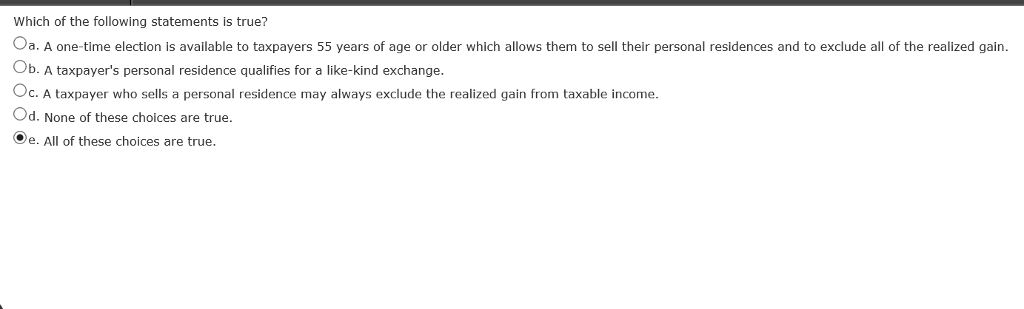 Which of the following statements is true?
Oa. A one-time election is available to taxpayers 55 years of age or older which allows them to sell their personal residences and to exclude all of the realized gain.
Ob. A taxpayer's personal residence qualifies for a like-kind exchange.
Oc. A taxpayer who sells a personal residence may always exclude the realized gain from taxable income.
Od. None of these choices are true.
Oe. All of these choices are true.