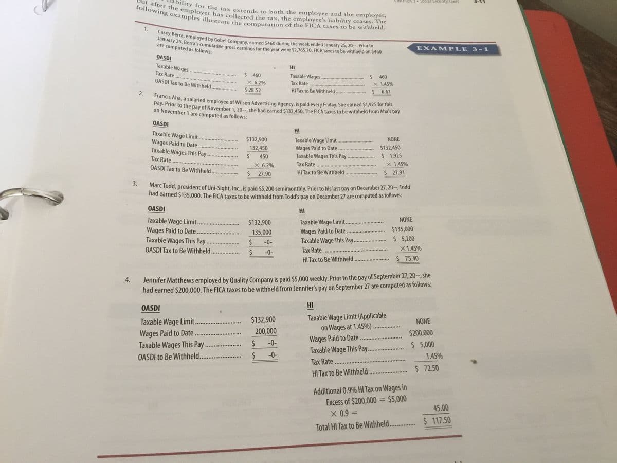 TER 3 SoCial Security Taxes
Francis Aha, a salaried employee of Wilson Advertising Agency, is paid every Friday. She earned $1,925 for this
January 25, Berra's cumulative gross earnings for the year were $2,765.70. FICA taxes to be withheld on $460
But after the employer has collected the tax, the employee's liability ceases. The
following examples illustrate the computation of the FICA taxes to be withheld.
Casey Berra, employed by Gobel Company, earned $460 during the week ended January 25, 20--. Prior to
empor the tax extends to both the employee and the employer,
1.
are computed as follows:
EXAMPLE 3-1
OASDI
Taxable Wages
HI
Tax Rate
$ 460
Taxable Wages.
460
OASDI Tax to Be Withheld.
X 6.2%
Tax Rate
X 1.45%
$ 28.52
HI Tax to Be Withheld
6.67
2.
a
oRNor to tne pay of November 1, 20--, she had earned $132.450. The FICA taxes to be withheld from Aha's pay
on November 1 are computed as follows:
OASDI
HI
Taxable Wage Limit.
Wages Paid to Date.
Taxable Wages This Pay.
$132,900
Taxable Wage Limit.
NONE
$132,450
Wages Paid to Date
Taxable Wages This Pay
Tax Rate...
132,450
450
$ 1,925
Tax Rate
X 6.2%
X 1.45%
OASDI Tax to Be Withheld.
$
27.90
HI Tax to Be Withheld
$ 27.91
3.
Marc Todd, president of Uni-Sight, Inc., is paid $5,200 semimonthly. Prior to his last pay on December 27, 20-, Todd
nad earned $135,000. The FICA taxes to be withheld from Todd's pay on December 27 are computed as follows:
OASDI
HI
Taxable Wage Limit..
NONE
Taxable Wage Limit..
Wages Paid to Date.
Taxable Wage This Pay...
$132,900
$135,000
Wages Paid to Date
Taxable Wages This Pay.
OASDI Tax to Be Withheld. .
135,000
$
. $ 5,200
-0-
.....
Tax Rate.
X1.45%
-0-
HI Tax to Be Withheld. .
$ 75.40
Jennifer Matthews employed by Quality Company is paid $5,000 weekly. Prior to the pay of September 27, 20--, she
had earned $200,000. The FICA taxes to be withheld from Jennifer's pay on September 27 are computed as follows:
4.
HI
OASDI
Taxable Wage Limit (Applicable
on Wages at 1.45%)......
Wages Paid to Date
Taxable Wage This Pay.
Tax Rate ..
HI Tax to Be Withheld.
$132,900
Taxable Wage Limit.
Wages Paid to Date..
Taxable Wages This Pay ...
NONE
200,000
$200,000
%24
-0-
$ 5,000
OASDI to Be Withheld...
%24
-0-
1.45%
$ 72.50
Additional 0.9% HI Tax on Wages in
Excess of $200,000 = $5,000
X 0.9 D
%3D
45.00
%3D
$ 117.50
Total HI Tax to Be Withheld...
