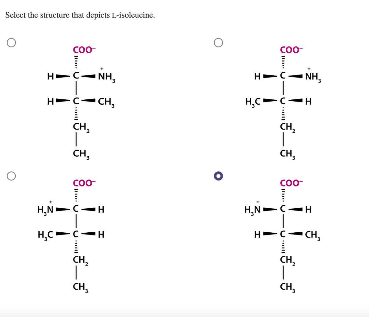 Select the structure that depicts L-isoleucine.
Н
HCẢNH,
H
COO-
H₂C
C
U III
CH₂
CH₂
COO-
H₂NIC H
CH3
CH,
CH₂
H
H➡
COO-
CCC
H₂C C
-
H
CH ₂
CH₂
COO-
H₂N-C-H
U
с
+
NH₂
CH₂
CH3
I
CH 3