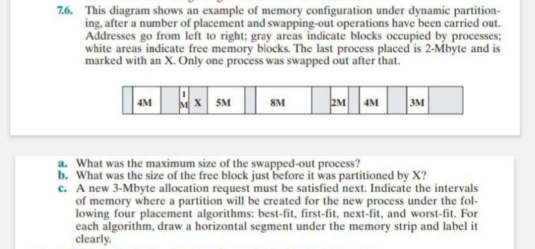 7.6. This diagram shows an example of memory configuration under dynamic partition-
ing, after a number of placement and swapping-out operations have been carried out.
Addresses go from left to right; gray areas indicate blocks occupied by processes;
white areas indicate free memory blocks. The last process placed is 2-Mbyte and is
marked with an X. Only one process was swapped out after that.
2M 4M
4M
X 5M
8M
3M
a. What was the maximum size of the swapped-out process?
b. What was the size of the free block just before it was partitioned by X?
c. A new 3-Mbyte allocation request must be satisfied next. Indicate the intervals
of memory where a partition will be created for the new process under the fol-
lowing four placement algorithms: best-fit, first-fit, next-fit, and worst-fit. For
each algorithm, draw a horizontal segment under the memory strip and label it
clearly.