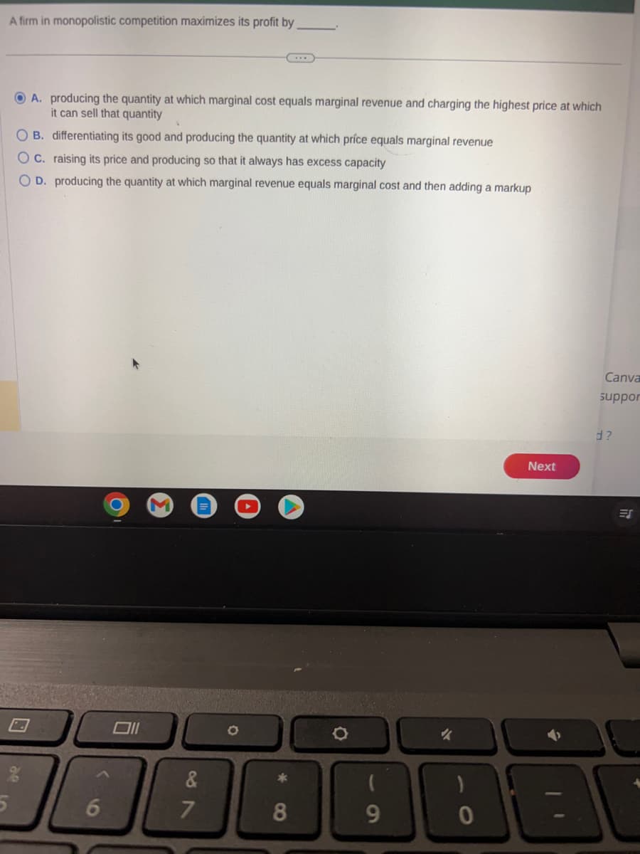 A firm in monopolistic competition maximizes its profit by
०२
5
A. producing the quantity at which marginal cost equals marginal revenue and charging the highest price at which
it can sell that quantity
4
OB. differentiating its good and producing the quantity at which price equals marginal revenue
O c. raising its price and producing so that it always has excess capacity
OD. producing the quantity at which marginal revenue equals marginal cost and then adding a markup
6
Oll
M
&
7
O
...
*
8
9
Next
E
Canva
suppor
d?
ES