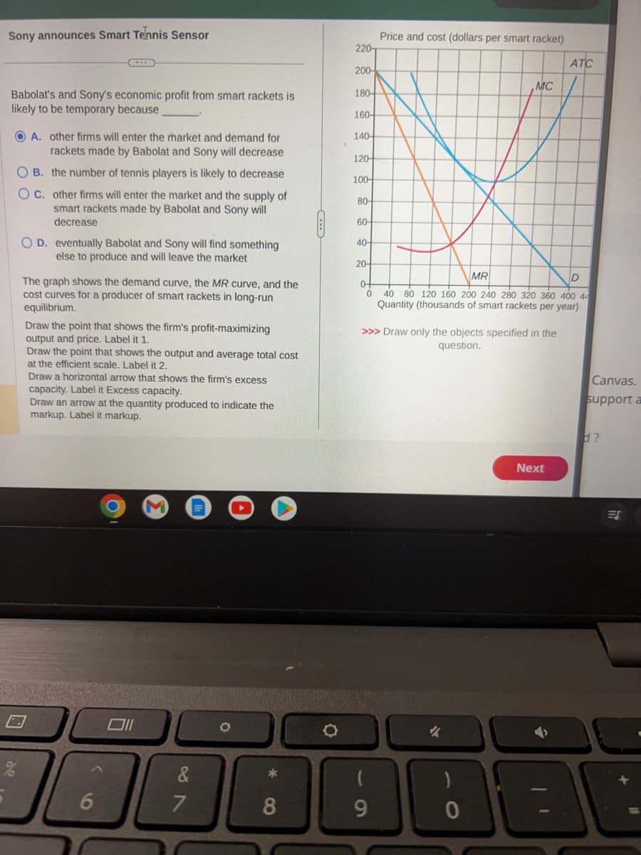 Sony announces Smart Tennis Sensor
Babolat's and Sony's economic profit from smart rackets is
likely to be temporary because
OA. other firms will enter the market and demand for
rackets made by Babolat and Sony will decrease
OB. the number of tennis players is likely to decrease
OC. other firms will enter the market and the supply of
smart rackets made by Babolat and Sony will
decrease
OD. eventually Babolat and Sony will find something
else to produce and will leave the market
The graph shows the demand curve, the MR curve, and the
cost curves for a producer of smart rackets in long-run
equilibrium.
Draw the point that shows the firm's profit-
output and price. Label it 1.
Draw the point that shows the output and average total cost
at the efficient scale. Label it 2.
Draw a horizontal arrow that shows the firm's excess
capacity. Label it Excess capacity.
Draw an arrow at the quantity produced to indicate the
markup. Label it markup.
6
O
Oll
&
7
*8
220
200-
180-
160-
140-
120-
100-
80-
60-
40-
20-
Price and cost (dollars per smart racket)
9
MC
MR
D
0-
0 40 80 120 160 200 240 280 320 360 400 44
Quantity (thousands of smart rackets per year)
>>> Draw only the objects specified in the
question.
✓
ATC
Next
Canvas.
support a
d?
ES