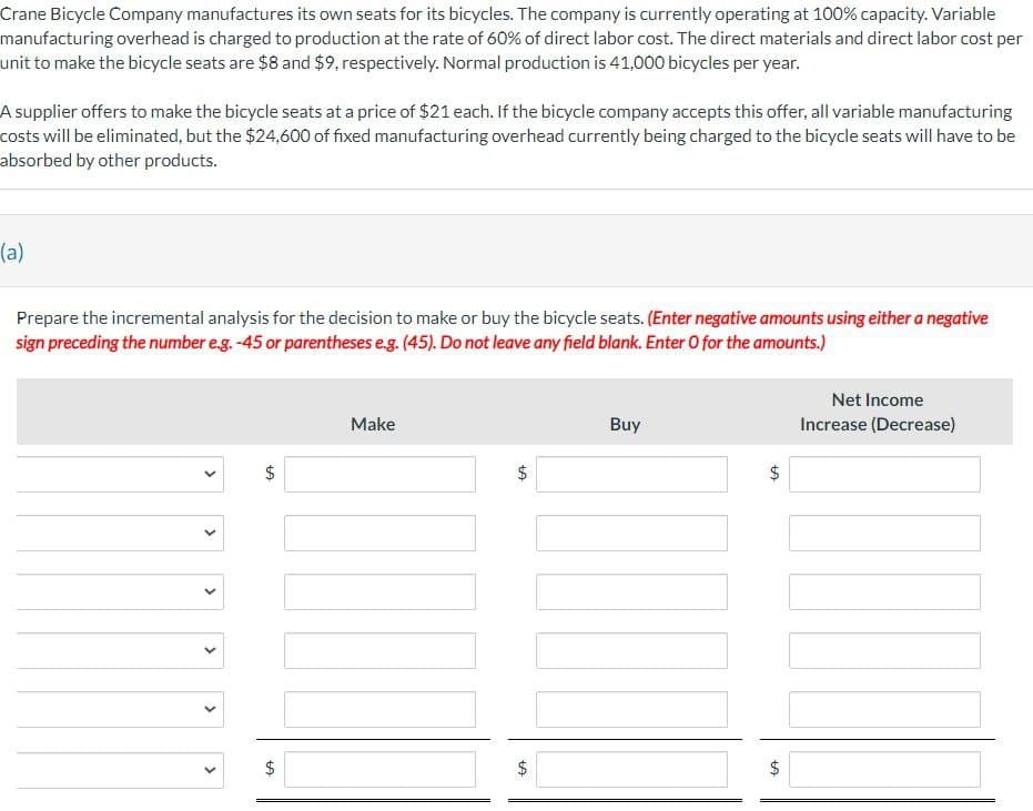 Crane Bicycle Company manufactures its own seats for its bicycles. The company is currently operating at 100% capacity. Variable
manufacturing overhead is charged to production at the rate of 60% of direct labor cost. The direct materials and direct labor cost per
unit to make the bicycle seats are $8 and $9, respectively. Normal production is 41,000 bicycles per year.
A supplier offers to make the bicycle seats at a price of $21 each. If the bicycle company accepts this offer, all variable manufacturing
costs will be eliminated, but the $24,600 of fixed manufacturing overhead currently being charged to the bicycle seats will have to be
absorbed by other products.
(a)
Prepare the incremental analysis for the decision to make or buy the bicycle seats. (Enter negative amounts using either a negative
sign preceding the number e.g. -45 or parentheses e.g. (45). Do not leave any field blank. Enter O for the amounts.)
>
>
>
>
CA
+A
$
Make
+A
$
+A
Buy
CA
$
Net Income
Increase (Decrease)
