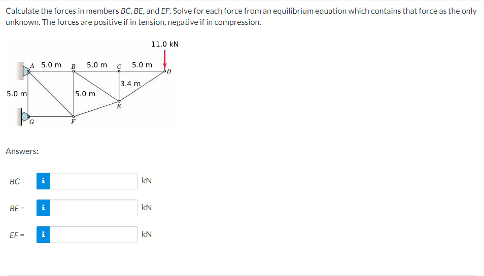 Calculate the forces in members BC, BE, and EF. Solve for each force from an equilibrium equation which contains that force as the only
unknown. The forces are positive if in tension, negative if in compression.
11.0 kN
A 5.0 m
B
5.0 m
5.0 m
D
3.4 m
5.0 m
5.0 m
Answers:
BC =
i
kN
BE =
i
kN
EF =
i
kN
