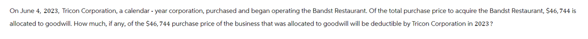 On June 4, 2023, Tricon Corporation, a calendar - year corporation, purchased and began operating the Bandst Restaurant. Of the total purchase price to acquire the Bandst Restaurant, $46,744 is
allocated to goodwill. How much, if any, of the $46,744 purchase price of the business that was allocated to goodwill will be deductible by Tricon Corporation in 2023?