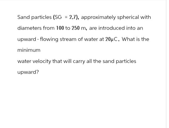 Sand particles (SG = 2.7), approximately spherical with
diameters from 100 to 250 m, are introduced into an
upward-flowing stream of water at 20μC. What is the
minimum
water velocity that will carry all the sand particles
upward?