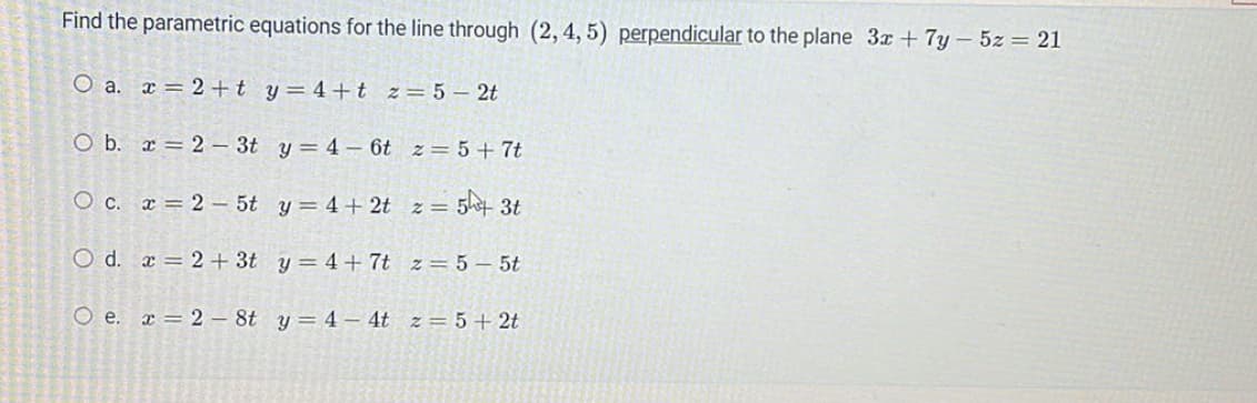 Find the parametric equations for the line through (2, 4, 5) perpendicular to the plane 3x + 7y - 5z = 21
O a. x2 +ty=4+t z = 5-2t
O b. x=2-3t y = 4-6t z = 5+7t
O c. x = 25t
y = 4+2t z = 5+ 3t
O d. x2 + 3t
z = 5-5t
Oe.
y = 4 - 4t z = 5 + 2t
2- 8t
y = 4+7t