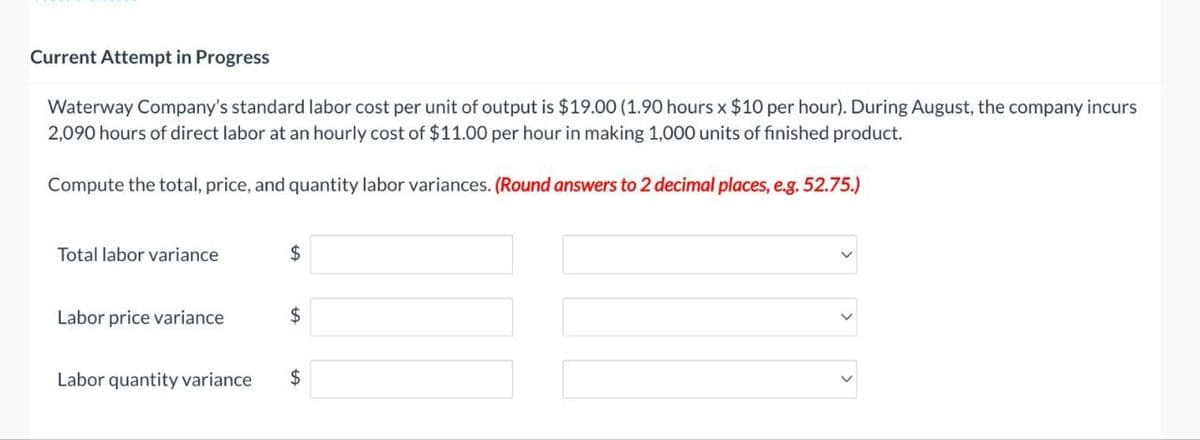 Current Attempt in Progress
Waterway Company's standard labor cost per unit of output is $19.00 (1.90 hours x $10 per hour). During August, the company incurs
2,090 hours of direct labor at an hourly cost of $11.00 per hour in making 1,000 units of finished product.
Compute the total, price, and quantity labor variances. (Round answers to 2 decimal places, e.g. 52.75.)
Total labor variance
$
Labor price variance
$
Labor quantity variance
$