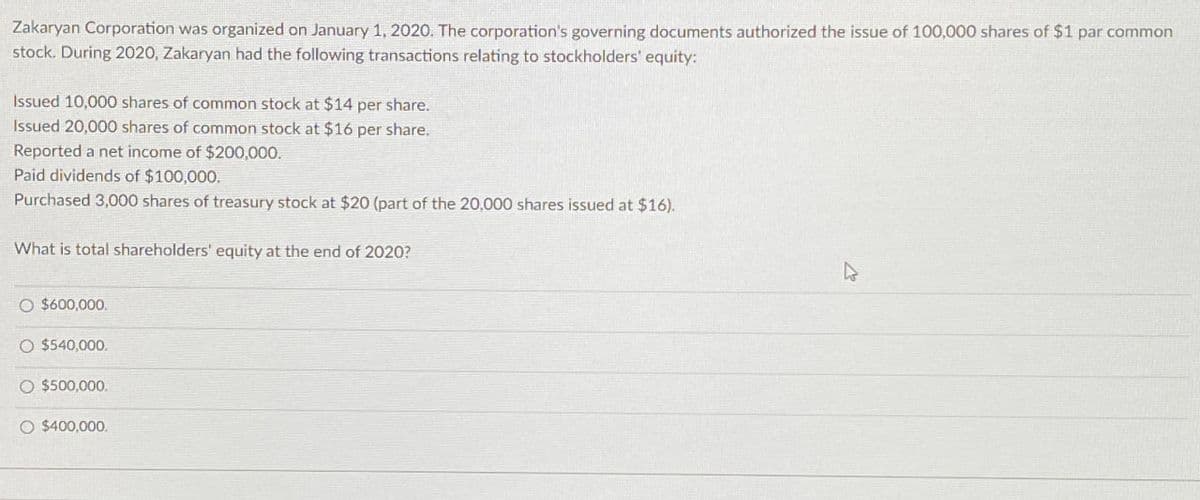 Zakaryan Corporation was organized on January 1, 2020. The corporation's governing documents authorized the issue of 100,000 shares of $1 par common
stock. During 2020, Zakaryan had the following transactions relating to stockholders' equity:
Issued 10,000 shares of common stock at $14 per share.
Issued 20,000 shares of common stock at $16 per share.
Reported a net income of $200,000.
Paid dividends of $100,000.
Purchased 3,000 shares of treasury stock at $20 (part of the 20,000 shares issued at $16).
What is total shareholders' equity at the end of 2020?
O $600,000.
O $540,000.
O $500,000.
O $400,000.
4