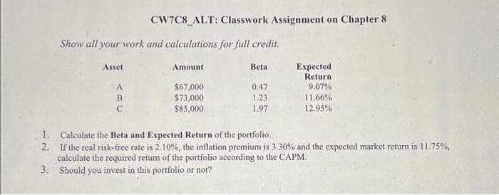 1.
2.
3.
Show all your work and calculations for full credit.
Asset
ABC
CW7C8 ALT: Classwork Assignment on Chapter 8
А
Amount
$67,000
$73,000
$85,000
Beta
0.47
1.23
1.97
Expected
Return
9.07%
11.66%
12.95%
Calculate the Beta and Expected Return of the portfolio.
If the real risk-free rate is 2.10%, the inflation premium is 3.30% and the expected market return is 11.75%,
calculate the required return of the portfolio according to the CAPM.
Should you invest in this portfolio or not?