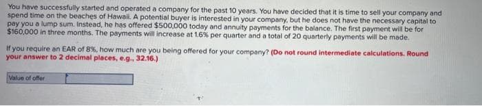 You have successfully started and operated a company for the past 10 years. You have decided that it is time to sell your company and
spend time on the beaches of Hawaii. A potential buyer is interested in your company, but he does not have the necessary capital to
pay you a lump sum. Instead, he has offered $500,000 today and annuity payments for the balance. The first payment will be for
$160,000 in three months. The payments will increase at 1.6% per quarter and a total of 20 quarterly payments will be made.
If you require an EAR of 8%, how much are you being offered for your company? (Do not round intermediate calculations. Round
your answer to 2 decimal places, e.g., 32.16.)
Value of offer