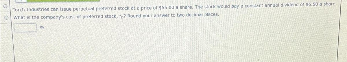 Torch Industries can issue perpetual preferred stock at a price of $55.00 a share. The stock would pay a constant annual dividend of $6.50 a share.
What is the company's cost of preferred stock, rp? Round your answer to two decimal places.
%