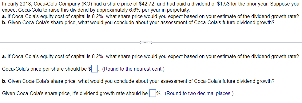 In early 2018, Coca-Cola Company (KO) had a share price of $42.72, and had paid a dividend of $1.53 for the prior year. Suppose you
expect Coca-Cola to raise this dividend by approximately 6.6% per year in perpetuity.
a. If Coca-Cola's equity cost of capital is 8.2%, what share price would you expect based on your estimate of the dividend growth rate?
b. Given Coca-Cola's share price, what would you conclude about your assessment of Coca-Cola's future dividend growth?
(...)
a. If Coca-Cola's equity cost of capital is 8.2%, what share price would you expect based on your estimate of the dividend growth rate?
Coca-Cola's price per share should be $
(Round to the nearest cent.)
b. Given Coca-Cola's share price, what would you conclude about your assessment of Coca-Cola's future dividend growth?
Given Coca-Cola's share price, it's dividend growth rate should be %. (Round to two decimal places.)