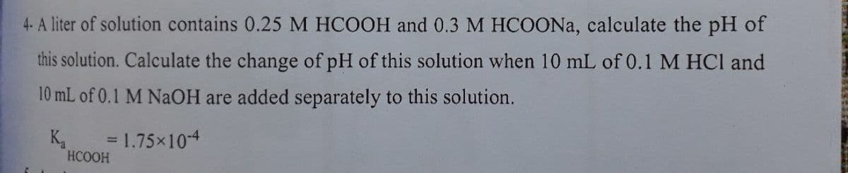 4- A liter of solution contains 0.25 M HCOOH and 0.3 M HCOONA, calculate the pH of
this solution. Calculate the change of pH of this solution when 10 mL of 0.1 M HCl and
10 mL of 0.1 M NaOH are added separately to this solution.
K.
= 1.75x10-4
HCOOH
