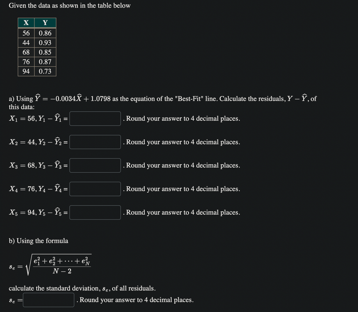 Given the data as shown in the table below
X
Y
56 0.86
44
0.93
68 0.85
76 0.87
94
0.73
a) Using Ŷ = −0.0034Ỹ + 1.0798 as the equation of the "Best-Fit" line. Calculate the residuals, Y – Ŷ, of
this data:
X₁ = 56, Y₁ - Ŷ₁ =
. Round your answer to 4 decimal places.
X2 = 44, Y₂ - ₂ =
X3 = 68, Y3 - Ŷ3 =
X₁ = 76, Y₁ - Ŷ₁ =
X5 = 94, Y5 – Ŷ5 =
b) Using the formula
Se =
e²+e² +
+ e²v
N - 2
. Round your answer to 4 decimal places.
. Round your answer to 4 decimal places.
. Round your answer to 4 decimal places.
. Round your answer to 4 decimal places.
calculate the standard deviation, se, of all residuals.
Se =
. Round your answer to 4 decimal places.